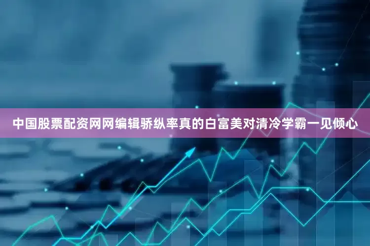 中国股票配资网网编辑骄纵率真的白富美对清冷学霸一见倾心