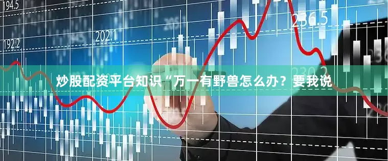 炒股配资平台知识“万一有野兽怎么办？要我说