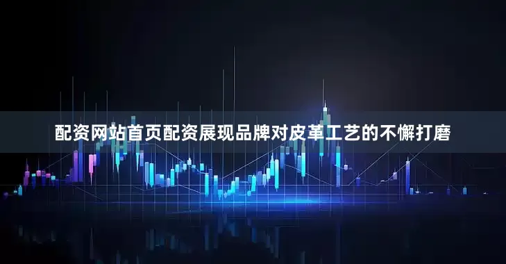配资网站首页配资展现品牌对皮革工艺的不懈打磨