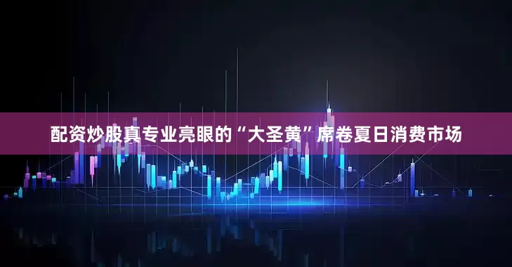 配资炒股真专业亮眼的“大圣黄”席卷夏日消费市场