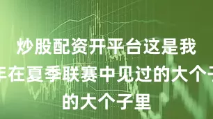 炒股配资开平台这是我近年在夏季联赛中见过的大个子里