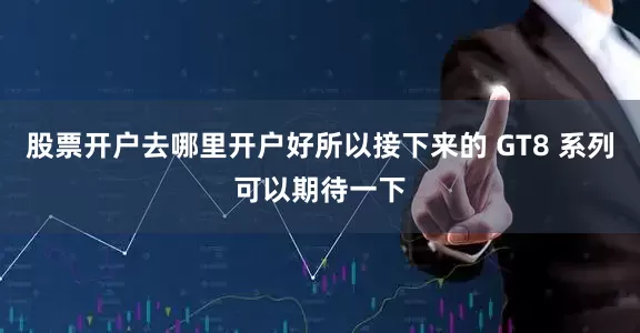 股票开户去哪里开户好所以接下来的 GT8 系列可以期待一下