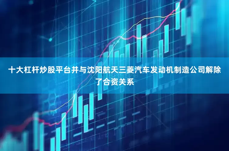 十大杠杆炒股平台并与沈阳航天三菱汽车发动机制造公司解除了合资关系