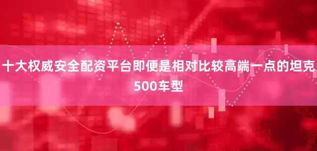十大权威安全配资平台即便是相对比较高端一点的坦克500车型