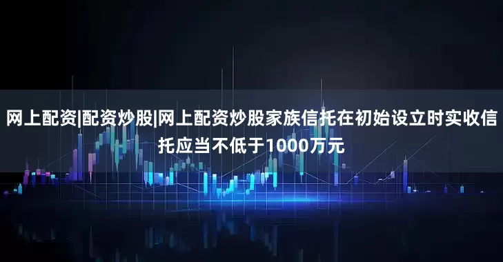 网上配资|配资炒股|网上配资炒股家族信托在初始设立时实收信托应当不低于1000万元