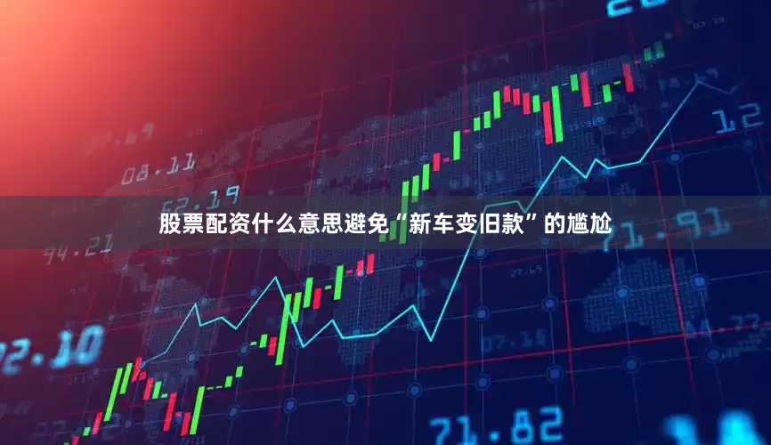 股票配资什么意思避免“新车变旧款”的尴尬