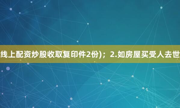 线上配资炒股收取复印件2份)；2.如房屋买受人去世