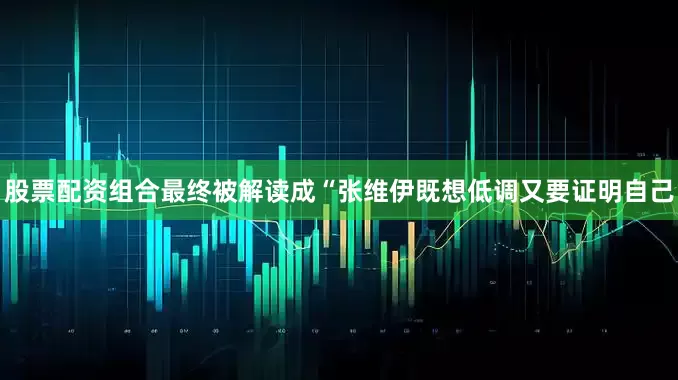 股票配资组合最终被解读成“张维伊既想低调又要证明自己