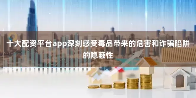 十大配资平台app深刻感受毒品带来的危害和诈骗陷阱的隐蔽性